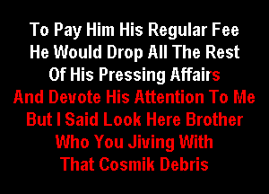 To Pay Him His Regular Fee
He Would Drop All The Rest
Of His Pressing Affairs
And Deuote His Attention To Me
But I Said Look Here Brother
Who You Jiuing With
That Cosmik Debris