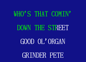 WHO S THAT COMIN'
DOWN THE STREET
GOOD 0L 0RGAN

GRINDER PETE l