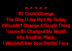 33333

lfl Could Change
The Way I Live My Life Today
I Wouldn't Change A Single Thing
'cause lfl Changed My World
Into Another Place,
I Wouldn't See Your Smilin' Face