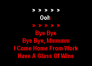 33333

Ooh

33333

Bye Bye
Bye Bye, Mmmmm
I Come Home From Work
Have A Glass 0f Wine