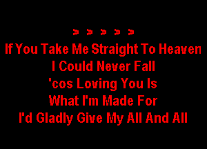 33333

If You Take Me Straight To Heaven
I Could Never Fall

'cos Loving You Is
What I'm Made For
I'd Gladly Give My All And All