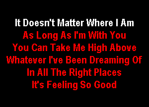 It Doesn't Matter Where I Am
As Long As I'm With You
You Can Take Me High Above
Whatever I've Been Dreaming 0f
In All The Right Places
It's Feeling So Good