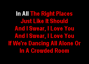 In All The Right Places
Just Like It Should
And I Swear, I Love You

And I Swear, I Love You
If We're Dancing All Alone 0r
In A Crowded Room