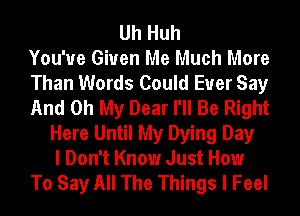 Uh Huh
You'ue Given Me Much More
Than Words Could Euer Say
And Oh My Dear I'll Be Right
Here Until My Dying Day
I Don't Know Just How
To Say All The Things I Feel