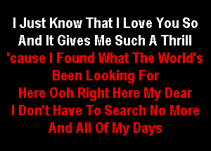 I Just Know That I Love You So
And It Gives Me Such A Thrill
'cause I Found What The World's
Been Looking For
Here Ooh Right Here My Dear
I Don't Have To Search No More
And All Of My Days