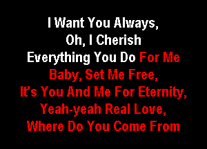 I Want You Always,

Oh, I Cherish
Everything You Do For Me
Baby, Set Me Free,

It's You And Me For Eternity,
Yeah-yeah Real Love,
Where Do You Come From