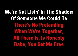 We're Not Liuin' In The Shadow
Of Someone We Could Be
There's No Pretending
When We're Together,

All There Is, ls Honesty
Babe, You Set Me Free