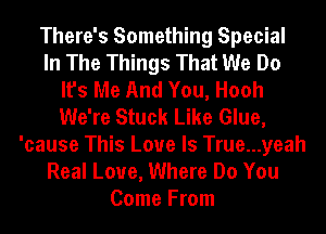 There's Something Special
In The Things That We Do
It's Me And You, Hooh
We're Stuck Like Glue,
'cause This Love Is True...yeah
Real Love, Where Do You
Come From