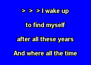 t. Nwakeup

to find myself

after all these years

And where all the time