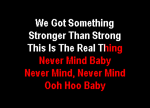 We Got Something
Stronger Than Strong
This Is The Real Thing

Never Mind Baby
Never Mind, Never Mind
Ooh Hoo Baby