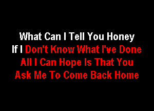 What Can I Tell You Honey
lfl Don't Know What I've Done

All I Can Hope Is That You
Ask Me To Come Back Home