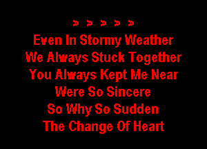 33333

Even In Stormy Weather
We Always Stuck Together
You Always Kept Me Near
Were 80 Sincere
So Why So Sudden

The Change Of Heart I