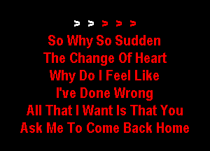 b33321

So Why So Sudden
The Change Of Heart
Why Do I Feel Like

I've Done Wrong
All That I Want Is That You
Ask Me To Come Back Home