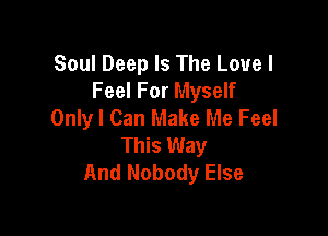 Soul Deep Is The Love I
Feel For Myself
Onlyl Can Make Me Feel

This Way
And Nobody Else