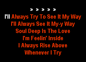 b33321

I'll Always Try To See It My Way
I'll Always See It My-y Way

Soul Deep Is The Love
I'm Feelin' Inside
lAlways Rise Above
Whenever I Try