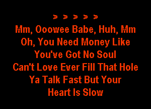 33333

Mm, Ooowee Babe, Huh, Mm
Oh, You Need Money Like
You've Got No Soul
Can't Loue Euer Fill That Hole
Ya Talk Fast But Your
Heart Is Slow