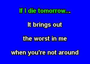 If I die tomorrow...
It brings out

the worst in me

when you're not around