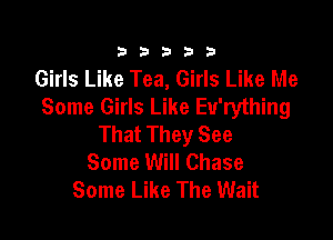 333332!

Girls Like Tea, Girls Like Me
Some Girls Like Eu'rything

That They See
Some Will Chase
Some Like The Wait