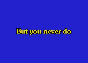 But you never do