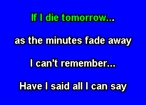 If I die tomorrow...
as the minutes fade away

I can't remember...

Have I said all I can say