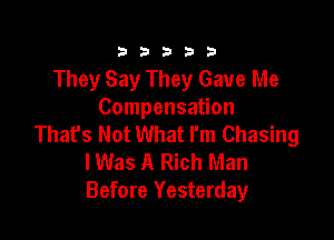 333332!

They Say They Gave Me
Compensation

That's Not What I'm Chasing
lWas A Rich Man
Before Yesterday