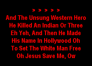 33333

And The Unsung Western Hero
He Killed An Indian 0r Three
Eh Yeh, And Then He Made
His Name In Hollywood 0h
To Set The White Man Free
Oh Jesus Save Me, Our