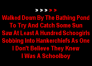 33333

Walked Down By The Bathing Pond
To Try And Catch Some Sun
Saw At Least A Hundred Schoogirls
Sobbing Into Hankerchiefs As One

I Don't Believe They Knew
I Was A Schoolboy