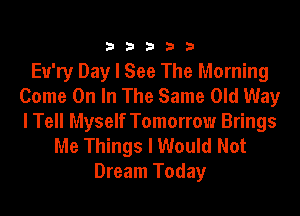 33333

Eu'ry Day I See The Morning
Come On In The Same Old Way
I Tell Myself Tomorrow Brings

Me Things I Would Not
Dream Today