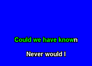 Could we have known

Never would I