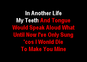 In Another Life
My Teeth And Tongue
Would Speak Aloud What

Until Now I've Only Sung
'cos lWonld Die
To Make You Mine