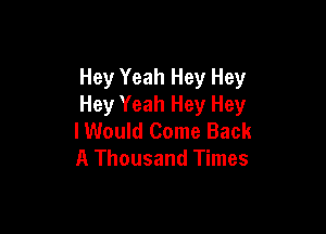 Hey Yeah Hey Hey
Hey Yeah Hey Hey

I Would Come Back
A Thousand Times