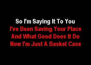 So I'm Saying It To You
I've Been Saving Your Place

And What Good Does It Do
Now I'm Just A Basket Case