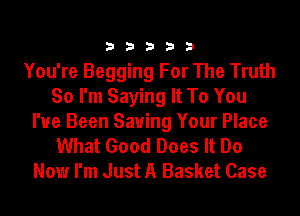 33333

You're Begging For The Truth
So I'm Saying It To You
I've Been Saving Your Place
What Good Does It Do
Now I'm Just A Basket Case