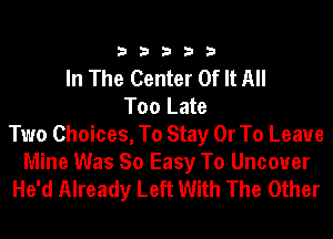 33333

In The Center Of It All
Too Late
Two Choices, To Stay Or To Leave

Mine Was So Easy To Uncover
He'd Already Left With The Other