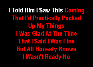 I Told Him I Saw This Coming
That I'd Practically Packed
Up My Things
I Was Glad At The Time
That I Said I Was Fine
But All Honesty Knows
I Wasn't Ready No