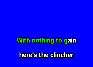 With nothing to gain

here's the clincher