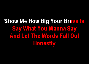 Show Me How Big Your Brave ls
Say What You Wanna Say

And Let The Words Fall Out
Honestly