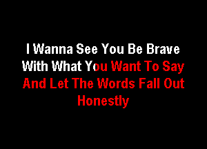 I Wanna See You Be Brave
With What You Want To Say

And Let The Words Fall Out
Honestly