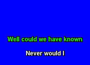 Well could we have known

Never would I