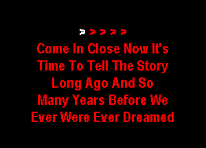 33333

Come In Close Now It's
Time To Tell The Story

Long Ago And So
Many Years Before We
Ever Were Ever Dreamed