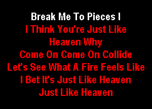 Break Me To Pieces I
I Think You're Just Like
Heaven Why
Come On Come On Collide
Let's See What A Fire Feels Like
I Bet It's Just Like Heaven
Just Like Heaven