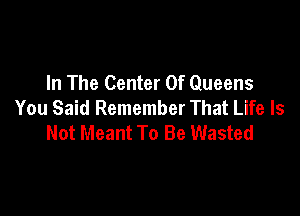 In The Center Of Queens
You Said Remember That Life Is

Not Meant To Be Wasted
