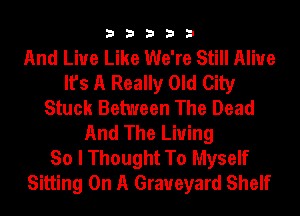 33333

And Live Like We're Still Alive
It's A Really Old City
Stuck Between The Dead
And The Living
So I Thought To Myself
Sitting On A Graveyard Shelf