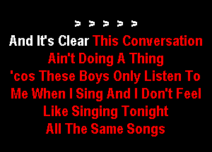 33333

And It's Clear This Conversation
Ain't Doing A Thing

'cos These Boys Only Listen To

Me When I Sing And I Don't Feel
Like Singing Tonight
All The Same Songs