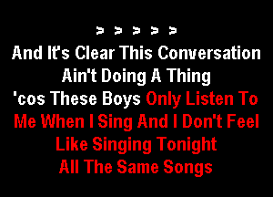 33333

And It's Clear This Conversation
Ain't Doing A Thing

'cos These Boys Only Listen To

Me When I Sing And I Don't Feel
Like Singing Tonight
All The Same Songs