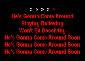 33333

He's Gonna Come Around
Staying Believing
Won't Be Deceiuing
He's Gonna Come Around Soon
He's Gonna Come Around Soon
He's Gonna Come Around Soon