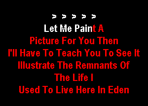 33333

Let Me Paint A
Picture For You Then
I'll Have To Teach You To See It
Illustrate The Remnants Of
The Life I
Used To Live Here In Eden