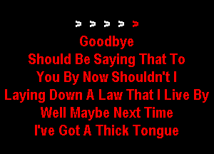 33333

Goodbye
Should Be Saying That To
You By Now Shouldn't I
Laying Down A Law That I Live By
Well Maybe Next Time
I've Got A Thick Tongue