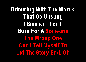 Brimming With The Words
That Go Unsung
lSimmer Then I

Burn For A Someone
The Wrong One
And I Tell Myself To
Let The Story End, 0h