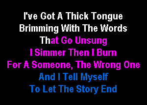 I've Got A Thick Tongue
Brimming With The Words
That Go Unsung
I Simmer Then I Burn
For A Someone, The Wrong One
And I Tell Myself
To Let The Story End